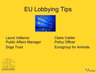 EU Lobbying Tips

Laura Vallance
Public Affairs Manager
Dogs Trust

Claire Calder
Policy Officer
Eurogroup for Animals

 