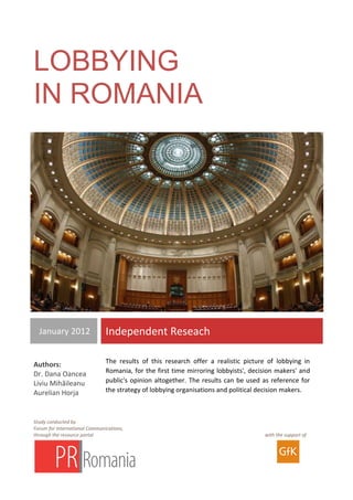 Lobby în România
                                                                                    Studiu independent



LOBBYING
IN ROMANIA




  January 2012                 Independent Reseach

                               The results of this research offer a realistic picture of lobbying in
Authors:
Dr. Dana Oancea                Romania, for the first time mirroring lobbyists', decision makers' and
Liviu Mihăileanu               public's opinion altogether. The results can be used as reference for
Aurelian Horja                 the strategy of lobbying organisations and political decision makers.



Study conducted by
Forum for International Communications,
through the resource portal                                                          with the support of
 