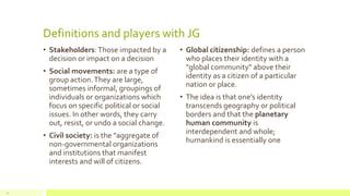 Definitions and players with JG
• Stakeholders:Those impacted by a
decision or impact on a decision
• Social movements: are a type of
group action.They are large,
sometimes informal, groupings of
individuals or organizations which
focus on specific political or social
issues. In other words, they carry
out, resist, or undo a social change.
• Civil society: is the "aggregate of
non-governmental organizations
and institutions that manifest
interests and will of citizens.
• Global citizenship: defines a person
who places their identity with a
"global community" above their
identity as a citizen of a particular
nation or place.
• The idea is that one’s identity
transcends geography or political
borders and that the planetary
human community is
interdependent and whole;
humankind is essentially one
11
 