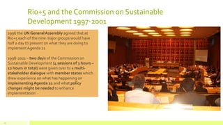 Rio+5 and the Commission on Sustainable
Development 1997-2001
13
1996 the UN General Assembly agreed that at
Rio+5 each of the nine major groups would have
half a day to present on what they are doing to
implementAgenda 21
1998-2001 – two days of the Commission on
Sustainable Development (4 sessions of 3 hours –
12 hours in total) were given over to a multi-
stakeholder dialogue with member states which
drew experience on what has happening on
implementing Agenda 21 and what policy
changes might be needed to enhance
implementation
 