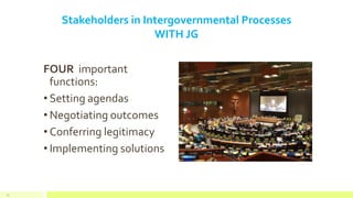 Stakeholders in Intergovernmental Processes
WITH JG
FOUR important
functions:
• Setting agendas
• Negotiating outcomes
• Conferring legitimacy
• Implementing solutions
15
 