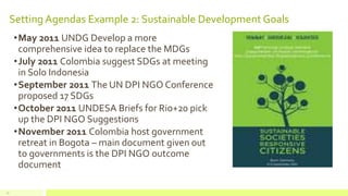 Setting Agendas Example 2: Sustainable Development Goals
•May 2011 UNDG Develop a more
comprehensive idea to replace the MDGs
•July 2011 Colombia suggest SDGs at meeting
in Solo Indonesia
•September 2011 The UN DPI NGO Conference
proposed 17 SDGs
•October 2011 UNDESA Briefs for Rio+20 pick
up the DPI NGO Suggestions
•November 2011 Colombia host government
retreat in Bogota – main document given out
to governments is the DPI NGO outcome
document
17
 