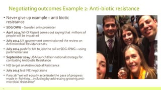 Negotiating outcomes Example 2: Anti-biotic resistance
• Never give up example – anti biotic
resistance
• SDG OWG – Sweden only promoter
• April 2014 WHO Report comes out saying that millions of
people will be impacted
• July 2014 UK government commissioned the review on
Antimicrobial Resistance sets
• July 2014 push for UK to join the call at SDG-OWG – using
parlimentarians
• September 2014 USA launch their national strategy for
combating Antibiotic Resistance
• NO target onAntimicrobial Resistance
• July 2015 last INC negotaions
• Para 26 “we will equally accelerate the pace of progress
made in fighting …including by addressing growing anti-
microbial resistance”
19
 