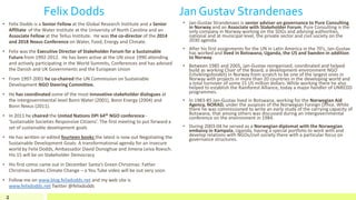 Felix Dodds Jan Gustav Strandenaes
• Felix Dodds is a Senior Fellow at the Global Research Institute and a Senior
Affiliate of the Water Institute at the University of North Carolina and an
Associate Fellow at the Tellus Institute. He was the co-director of the 2014
and 2018 Nexus Conference on Water, Food, Energy and Climate.
• Felix was the Executive Director of Stakeholder Forum for a Sustainable
Future from 1992-2012. He has been active at the UN since 1990 attending
and actively participating in the World Summits, Conferences and has advised
the Danish and UK Governments and the European Union
• From 1997-2001 he co-chaired the UN Commission on Sustainable
Development NGO Steering Committee.
• He has coordinated some of the most innovative stakeholder dialogues at
the intergovernmental level Bonn Water (2001), Bonn Energy (2004) and
Bonn Nexus (2011).
• In 2011 he chaired the United Nations DPI 64th NGO conference -
'Sustainable Societies Responsive Citizens’. The first meeting to put forward a
set of sustainable development goals
• He has written or edited fourteen books the latest is now out Negotiating the
Sustainable Development Goals: A transformational agenda for an insecure
world by Felix Dodds, Ambassador David Donoghue and Jimena Leiva Roesch.
His 15 will be on Stakeholder Democracy
• His first comic came out in December Santa’s Green Christmas: Father
Christmas battles Climate Change – a You Tube video will be out very soon
• Follow me on www.blog.felixdodds.net and my web site is
www.felixdodds.net Twitter @felixdodds
2
• Jan-Gustav Strandenaes is senior adviser on governance to Pure Consulting
in Norway and an Associate with Stakeholder Forum. Pure Consulting is the
only company in Norway working on the SDGs and advising authorities,
national and at municipal level, the private sector and civil society on the
2030 agenda.
• After his first assignments for the UN in Latin America in the 70’s, Jan-Gustav
has worked and lived in Botswana, Uganda, the US and Sweden in addition
to Norway.
• Between 1985 and 2005, Jan-Gustav reorganised, coordinated and helped
build as working Chair of the Board, a development-environment NGO
(Utviklingsfondet) in Norway from scratch to be one of the largest ones in
Norway with projects in more than 20 countries in the developing world and
a total turnover of some 15 US million dollars. While working there he also
helped to establish the Rainforest Alliance, today a major handler of UNREDD
programmes.
• In 1983-85 Jan-Gustav lived in Botswana, working for the Norwegian Aid
Agency, NORAD, under the auspices of the Norwegian Foreign Office. While
there he was commissioned to write an early study of the carrying capacity of
Botswana, that among others was discussed during an intergovernmental
conference on the environment in 1984.
• During 2003-04 he served as a Norwegian diplomat with the Norwegian
embassy in Kampala, Uganda, having a special portfolio to work with and
develop relations with NGOs/civil society there with a particular focus on
governance structures.
 