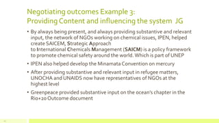 Negotiating outcomes Example 3:
Providing Content and influencing the system JG
• By always being present, and always providing substantive and relevant
input, the network of NGOs working on chemical issues, IPEN, helped
create SAICEM, Strategic Approach
to International Chemicals Management (SAICM) is a policy framework
to promote chemical safety around the world. Which is part of UNEP
• IPEN also helped develop the Minamata Convention on mercury
• After providing substantive and relevant input in refugee matters,
UNOCHA and UNAIDS now have representatives of NGOs at the
highest level
• Greenpeace provided substantive input on the ocean’s chapter in the
Rio+20 Outcome document
20
 