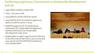 Conferring Legitimacy: Commission on Sustainable Development
with JG
• 1992 NGOs and G77 create CSD
• 2003 – two year cycle
• 2005 Reform of the CSD first raised
• 2007 CSD for first time doesn’t agree any
policy (it did the same in 2011)
• UNDESA paper by SF on institutional
framework for Sustainable Development
tabled a UN Council on Sustainable
Development (July 2011)
• Stakeholders made it clear that the CSD had
to be reformed at the CSD in 2010 (June) and
2011 (June) and the DPI NGO Conference
2011 (September)
21
 