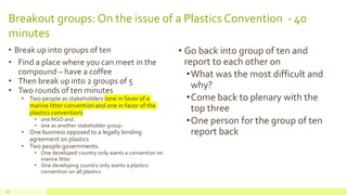 Breakout groups: On the issue of a Plastics Convention - 40
minutes
• Break up into groups of ten
• Find a place where you can meet in the
compound – have a coffee
• Then break up into 2 groups of 5
• Two rounds of ten minutes
• Two people as stakeholders (one in favor of a
marine litter convention and one in favor of the
plastics convention)
• one NGO and
• one as another stakeholder group-
• One business opposed to a legally binding
agreement on plastics
• Two people governments:
• One developed country only wants a convention on
marine litter
• One developing country only wants a plastics
convention on all plastics
• Go back into group of ten and
report to each other on
•What was the most difficult and
why?
•Come back to plenary with the
top three
•One person for the group of ten
report back
28
 