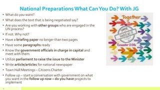 National Preparations What CanYou Do? With JG
• What do you want?
• What does the text that is being negotiated say?
• Are you working with other groups who are engaged in the
UN process?
• If not.Why not?
• Have a briefing paper no longer than two pages
• Have some paragraphs ready
• Know the government officials in charge in capital and
meet with them
• Utilize parliament to raise the issue to the Minister
• Write article/articles for national newspaper
• Town Hall Meetings – Citizens Charter
• Follow up – start a conversation with government on what
you want in the follow up now – do you have projects to
implement
30
 