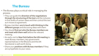 The Bureau
• The Bureau plays a critical role in managing the
process.
• They can guide the direction of the negotiations
through the structuring of the text and the inclusion
in first drafts of certain ideas and then control the text
as it moves to agreement.
• Bureau members are in touch with thinking in the
different groups and discussing ideas with them
• You should find out who the Bureau members are
and meet with them well before the relevant
meeting.
• An early visit to NewYork before the UN meeting to
meet Bureau members, key government
representatives in the Missions and the UN
Secretariat is well worth doing.
• Share your positions with Bureau members if they
are sympathetic to your views.
34
 