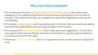 :
Why have they bracketed?
• If it was because they are waiting for instructions from the capital, then phone your
colleagues in the capital and get them to raise the issue with relevant civil servants or
ministers.This only works if you are completely on top of the negotiations and can act
immediately.
• If it involves trading brackets with somewhere else in the text, then you need to be able to
work with the stakeholders who are trying to lobby on that section.
• If it is because of exhaustion brackets, then make some text suggestions.This can be a
very opportunistic time as officials are tired and looking for a way through the darkness –
or even to go home for the night!
• If there are suspicious brackets, then it is important to work out why and try to help build
trust.
44
 