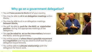 Why go on a government delegation?
• You will have access to the brief of your country;
• You may be able to sit in on delegation meetings within
blocks;
• You may be able to sit in on delegation meetings
between blocks;
• You will be able to push for the NGO or stakeholder
position during the appropriate meetings of the
delegation;
• You can be asked to act as the intermediary between
the NGOs and the government;
• You will be aware of where there is possible movement
in a negotiation and may be asked to draft text for your
delegation to put forward;
• You will be able to cultivate relationships with the
delegation for future work.
45
 
