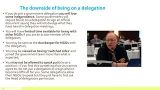 The downside of being on a delegation
• If you do join a government delegation you will lose
some independence. Some governments will
require NGOs on a delegation to sign an official
document saying they will not divulge what they
have heard in delegation meetings;
• You will have limited time available for being with
other NGOs if you are an active member of the
delegation;
• You may be seen as the doorkeeper for NGOs with
the delegation;
• You may be viewed as having ‘switched sides’ and
joined the government team more than what is
expected;
• You may not be allowed to speak publicly on a
position – if you find this something that you cannot
agree to, do not join a delegation or resign when it
becomes difficult for you. Some delegations allow
their NGOs to speak but they just have to first ask
the Head of delegations permission.
46
 