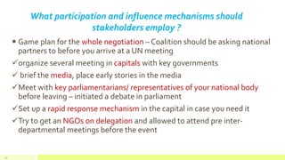 What participation and influence mechanisms should
stakeholders employ ?
 Game plan for the whole negotiation – Coalition should be asking national
partners to before you arrive at a UN meeting
organize several meeting in capitals with key governments
 brief the media, place early stories in the media
Meet with key parliamentarians/ representatives of your national body
before leaving – initiated a debate in parliament
Set up a rapid response mechanism in the capital in case you need it
Try to get an NGOs on delegation and allowed to attend pre inter-
departmental meetings before the event
47
 