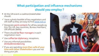 What participation and influence mechanisms
should you employ ?
 At the UN event a coalition/stakeholder
should:
 have a photo booklet of key negotiators and
UN staff so they are easy to find www.iisd.ca
 Designate point contacts for all key people eg
G77, EU, US, key countries, Bureau members,
UN officials (Bella)
 There should be floor managers in each
negotiation room
 Use coffee bar diplomacy, receptions
 Use any informal possibilities
drinks/dinner/dancing
 If you are spending more than 20% of your
time with other Stakeholders you are not
doing your job.
48
 