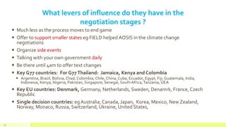 What levers of influence do they have in the
negotiation stages ?
 Much less as the process moves to end game
 Offer to support smaller states eg FIELD helped AOSIS in the climate change
negotiations
 Organize side events
 Talking with your own government daily
 Be there until 4am to offer text changes
 Key G77 countries: For G77Thailand: Jamaica, Kenya and Colombia
 Argentina, Brazil, Bolivia, Chad, Colombia, Chile, China, Cuba, Ecuador, Egypt, Fiji, Guatemala, India,
Indonesia, Kenya, Nigeria, Pakistan, Singapore, Senegal, South Africa,Tanzania, UEA
 Key EU countries: Denmark, Germany, Netherlands, Sweden, Denamrk, France, Czech
Republic
 Single decision countries: eg Australia, Canada, Japan, Korea, Mexico, New Zealand,
Norway, Monaco, Russia, Switzerland, Ukraine, United States,
49
 
