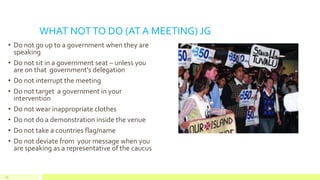WHAT NOTTO DO (AT A MEETING) JG
• Do not go up to a government when they are
speaking
• Do not sit in a government seat – unless you
are on that government’s delegation
• Do not interrupt the meeting
• Do not target a government in your
intervention
• Do not wear inappropriate clothes
• Do not do a demonstration inside the venue
• Do not take a countries flag/name
• Do not deviate from your message when you
are speaking as a representative of the caucus
50
 