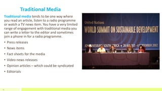Traditional Media
Traditional media tends to be one way where
you read an article, listen to a radio programme
or watch a TV news item. You have a very limited
range of engagement with traditional media you
can write a letter to the editor and sometimes
join a phone in for a radio programme.
• Press releases
• News items
• Fact sheets for the media
• Video news releases
• Opinion articles – which could be syndicated
• Editorials
52
 