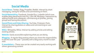 Social Media
Social News: Twitter, Digg, Propeller, Reddit. Interact by short
messaging, voting for articles and commenting on them.
Social Networking: Facebook, Google Plus, LinkedIn (which now
enables blog placements too) Hi5, Last.FM, MySpace. Interaction by
adding friends and colleagues, commenting on profiles, joining
groups and having discussions.
Social Photo andVideo Sharing: YouTube, Pinterest, Flickr.
Interact by sharing photos or videos and commenting on user
submissions.
Wikis: Wikipedia,Wikia. Interact by adding articles and editing
existing articles.
Website: Easily accessible explaining what you are doing
Blogging : A regular blog posting where you share the responsibility
to do this over the year – possibly with a blog every month to start
with.
E-newsletters –These now can be created very easily working with
others generating content
53
 
