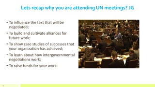 Lets recap why you are attending UN meetings? JG
• To influence the text that will be
negotiated;
• To build and cultivate alliances for
future work;
• To show case studies of successes that
your organization has achieved;
• To learn about how intergovernmental
negotiations work;
• To raise funds for your work.
54
 