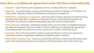How does a multilateral agreement enter into force internationally
• Adoption: Upon finalising the negotiation of text, a treaty will be first “adopted.
• Signature: A country begins a process of endorsing a treaty by “signing” it.This action is at
times called “Signature Subject to Ratification, Acceptance or Approval.”
• Ratification, acceptance, or approval: Action by which a nation specifies its assent to being
bound by the treaty after completion of required national constitutional procedures for
ratification or accession or approval depending upon the country’s legal system.
• Entry into force: Normally, multilateral treaties enter into force after an established period
has elapsed subsequent to a set number of nations ratifying or acceding to the agreement.
Some agreements have other terms that must be met so that it enters into force.
• Accession: This is the act by which a nation accepts to become a party to an agreement
whose text has been negotiated, adopted and signed by other countries.
• Withdrawal or denouncing: Countries can (and do) withdraw or denounce themselves from
some international agreements in accordance with the procedure set in that instrument.
6
 