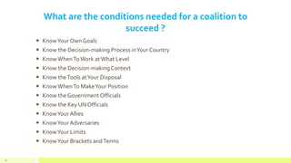 What are the conditions needed for a coalition to
succeed ?
 KnowYour Own Goals
 Know the Decision-making Process inYour Country
 KnowWhenToWork atWhat Level
 Know the Decision-makingContext
 Know theTools atYour Disposal
 KnowWhenTo MakeYour Position
 Know the Government Officials
 Know the Key UN Officials
 KnowYour Allies
 KnowYour Adversaries
 KnowYour Limits
 KnowYour Brackets andTerms
61
 
