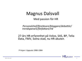  	
  	
  Magnus	
  Dalsvall	
  
                                                                  Med	
  passion	
  för	
  HR	
  
                                                                             	
  	
  
                     	
  	
  	
  	
  	
  	
  	
  	
  	
  	
  	
  	
  	
  	
  	
  Personalchef/föreläsare/bloggare/deba3ör/	
  	
  	
  	
  	
  	
  	
  	
  	
  	
  	
  
                                            	
  	
  	
  	
  	
  	
  	
  	
  	
  trendspanare/förfa3are/Vd	
  
                     	
  
                     	
  	
  	
  	
  	
  	
  	
  27-­‐års	
  HR-­‐erfarenhet	
  på	
  Volvo,	
  SAS,	
  BP,	
  Telia	
  	
  	
  	
  
                                         	
  	
  Data,	
  FMV,	
  Solna	
  stad,	
  nu	
  HR-­‐akuten.	
  
                                                                               	
  

                                 P-­‐linjen	
  i	
  Uppsala	
  1980-­‐1984	
  


2012-­‐05-­‐04	
                                                                                                                                                 1	
  
 