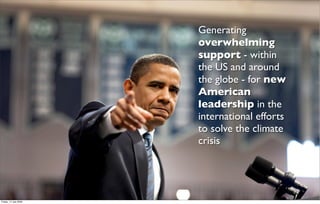 Generating
                       overwhelming
                       support - within
                       the US and around
                       the globe - for new
                       American
                       leadership in the
                       international efforts
                       to solve the climate
                       crisis




Friday, 17 July 2009
 