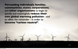 Persuading individuals, families,
                 communities, states, corporations,
                 and other organisations to begin to
                 quickly and meaningfully reduce their
                 own global warming pollution - and
                 to offset the remainder - in order to
                 become “carbon neutral”.




                                                         (c) TDR1




Friday, 17 July 2009
 