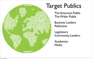 ©2008 The Alliance for Climate Protection.




                                              Target Publics
                                                 The American Public
                                                 The Wider Public
                                                 Business Leaders
                                                 Politicians
                                                 Legislators
                                                 Community Leaders
                                                 Academics
                                                 Media



Friday, 17 July 2009
 