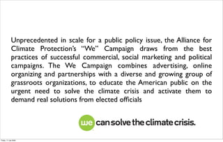Unprecedented in scale for a public policy issue, the Alliance for
             Climate Protection’s “We” Campaign draws from the best
             practices of successful commercial, social marketing and political
             campaigns. The We Campaign combines advertising, online
             organizing and partnerships with a diverse and growing group of
             grassroots organizations, to educate the American public on the
             urgent need to solve the climate crisis and activate them to
             demand real solutions from elected ofﬁcials




Friday, 17 July 2009
 