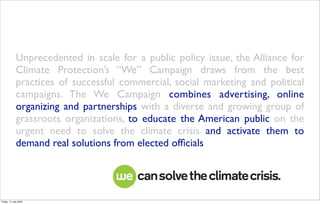 Unprecedented in scale for a public policy issue, the Alliance for
             Climate Protection’s “We” Campaign draws from the best
             practices of successful commercial, social marketing and political
             campaigns. The We Campaign combines advertising, online
             organizing and partnerships with a diverse and growing group of
             grassroots organizations, to educate the American public on the
             urgent need to solve the climate crisis and activate them to
             demand real solutions from elected ofﬁcials




Friday, 17 July 2009
 
