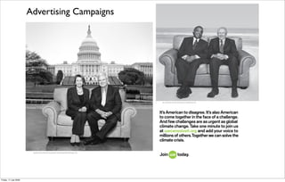 Advertising Campaigns




                                                           Speaker Nancy Pelosi (D) and Speaker Newt Gingrich (R), Washington, DC

                                                                                                                                          It’s American to disagree. It’s also American
                                                                                                                                          to come together in the face of a challenge.
                                                                                                                                          And few challenges are as urgent as global
                                                                                                                                          climate change. Take one minute to join us
                                                                                                                                          at œecansolveit.org and add your voice to
                                                                                                                                          millions of others.Together we can solve the
                                                                                                                                          climate crisis.

                        Speaker Nancy Pelosi (D) and Speaker Newt Gingrich (R), Washington, DC

                                                                                          It’s American to disagree. It’s also American
                                                                                          to come together in the face of a challenge.
                                                                                          And few challenges are as urgent as global
                                                           ©2008 The Alliance for Climate climate change. Take one minute to join us
                                                                                          Protection
                                                                                          at œecansolveit.org and add your voice to
                                                                                          millions of others.Together we can solve the
                                                                                          climate crisis.


Friday, 17 July 2009
 