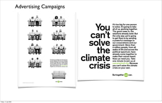 Advertising Campaigns



                                                    You
                                                           It’s too big for one person
                                                           to solve. It’s going to take
                                                           all of us, working together.
                                                           The good news is, the

                                                  can’t    solutions already exist. But
                                                           the only way œe’re going
                                                           to get them is by sending


                                                  solve
                                                           a powerful message to
                                                           our corporations and our
                                                           government. More than


                                                    the
                                                           a million people, from all
                                                           walks of life and across the
                                                           political spectrum, have
                                                           already come together to

                                               climate     make their voices heard.
                                                           Now œe need you. Take
                                                           one minute to join us at


                                                  crisis
                                                           œecansolveit.org. Because
                                                           you can’t solve the climate
                                                           crisis on your own.




                                                           ©2008 The Alliance for Climate Protection.
Friday, 17 July 2009
 