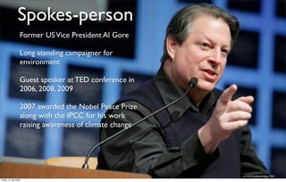 Spokes-person
                   Former US Vice President Al Gore

                   Long standing campaigner for
                   environment

                   Guest speaker at TED conference in
                   2006, 2008, 2009

                   2007 awarded the Nobel Peace Prize
                   along with the IPCC for his work
                   raising awareness of climate change




                                                         (c) world economic forum 2005
Friday, 17 July 2009
 