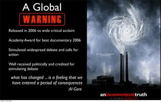 A Global
                         W AR N ING
               Released in 2006 to wide critical acclaim

               Academy Award for best documentary 2006

               Stimulated widespread debate and calls for
               action

               Well received politically and credited for
               stimulating debate

                   what has changed ... is a feeling that we
                   have entered a period of consequences
                                                    :Al Gore

Friday, 17 July 2009
 