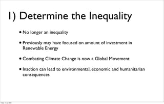 1) Determine the Inequality
                       • No longer an inequality
                       • Previously may have focused on amount of investment in
                        Renewable Energy

                       • Combating Climate Change is now a Global Movement
                       • Inaction can lead to environmental, economic and humanitarian
                        consequences




Friday, 17 July 2009
 