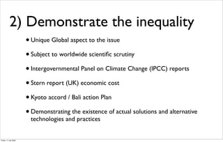 2) Demonstrate the inequality
                       • Unique Global aspect to the issue
                       • Subject to worldwide scientiﬁc scrutiny
                       • Intergovernmental Panel on Climate Change (IPCC) reports
                       • Stern report (UK) economic cost
                       • Kyoto accord / Bali action Plan
                       • Demonstrating the existence of actual solutions and alternative
                        technologies and practices


Friday, 17 July 2009
 