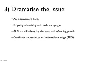 3) Dramatise the Issue
                       • An Inconvenient Truth
                       • Ongoing advertising and media campaigns
                       • Al Gore still advancing the issue and informing people
                       • Continued appearances on international stage (TED)



Friday, 17 July 2009
 