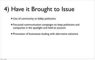 4) Have it Brought to Issue
                       • Use of community to lobby politicians
                       • Focussed communication campaigns to keep politicians and
                        companies in the spotlight and held to account

                       • Promotion of businesses leading with alternative solutions




Friday, 17 July 2009
 