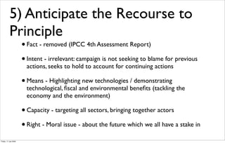 5) Anticipate the Recourse to
           Principle
                       • Fact - removed (IPCC 4th Assessment Report)
                       • Intent - irrelevant: campaign is not seeking to blame for previous
                         actions, seeks to hold to account for continuing actions

                       • Means - Highlighting new technologies / demonstrating
                         technological, ﬁscal and environmental beneﬁts (tackling the
                         economy and the environment)

                       • Capacity - targeting all sectors, bringing together actors
                       • Right - Moral issue - about the future which we all have a stake in
Friday, 17 July 2009
 