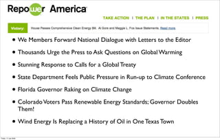 • We Members Forward National Dialogue with Letters to the Editor
               • Thousands Urge the Press to Ask Questions on Global Warming
               • Stunning Response to Calls for a Global Treaty
               • State Department Feels Public Pressure in Run-up to Climate Conference
               • Florida Governor Raking on Climate Change
               • Colorado Voters Pass Renewable Energy Standards; Governor Doubles
                       Them!

               • Wind Energy Is Replacing a History of Oil in One Texas Town
Friday, 17 July 2009
 