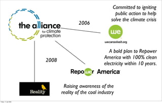Committed to igniting
                                                          public action to help
                                                        solve the climate crisis
                                       2006




                                                       A bold plan to Repower
                                                    America with 100% clean
                       2008
                                                    electricity within 10 years.



                               Raising awareness of the
                              reality of the coal industry
Friday, 17 July 2009
 