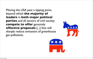 Moving the USA past a tipping point,
                  beyond which the majority of
                  leaders in both major political
                  parties and all sectors of civil society
                  compete to offer genuinely
                  effective proposals [...] that will
                  sharply reduce emissions of greenhouse
                  gas pollutants.




Friday, 17 July 2009
 