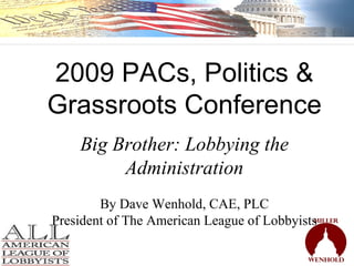 2009 PACs, Politics & Grassroots Conference Big Brother: Lobbying the Administration By Dave Wenhold, CAE, PLC President of The American League of Lobbyists 
