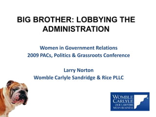 BIG BROTHER: LOBBYING THE ADMINISTRATION Women in Government Relations  2009 PACs, Politics & Grassroots Conference Larry Norton Womble Carlyle Sandridge & Rice PLLC 