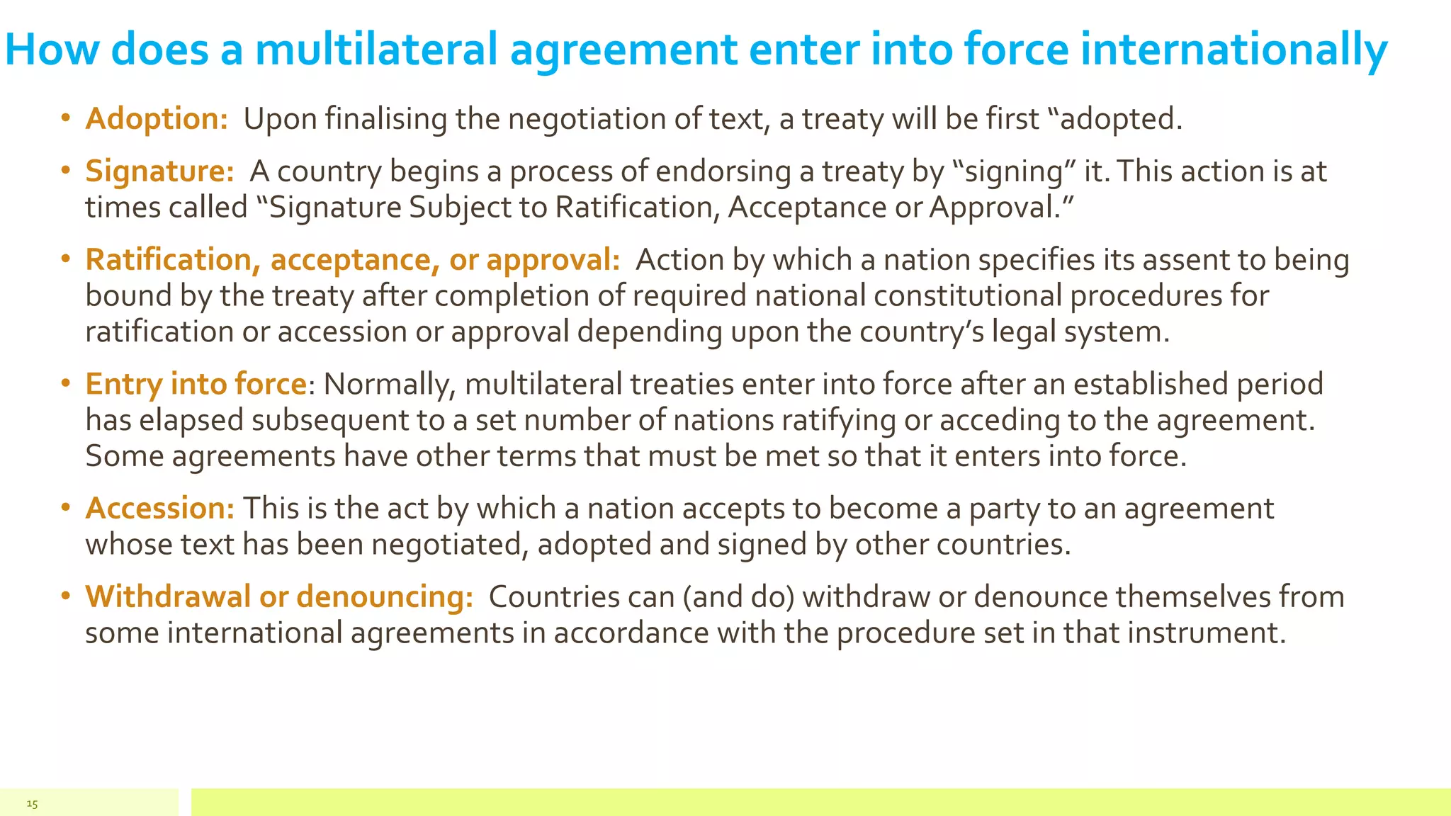 How does a multilateral agreement enter into force internationally
• Adoption: Upon finalising the negotiation of text, a treaty will be first “adopted.
• Signature: A country begins a process of endorsing a treaty by “signing” it.This action is at
times called “Signature Subject to Ratification, Acceptance or Approval.”
• Ratification, acceptance, or approval: Action by which a nation specifies its assent to being
bound by the treaty after completion of required national constitutional procedures for
ratification or accession or approval depending upon the country’s legal system.
• Entry into force: Normally, multilateral treaties enter into force after an established period
has elapsed subsequent to a set number of nations ratifying or acceding to the agreement.
Some agreements have other terms that must be met so that it enters into force.
• Accession: This is the act by which a nation accepts to become a party to an agreement
whose text has been negotiated, adopted and signed by other countries.
• Withdrawal or denouncing: Countries can (and do) withdraw or denounce themselves from
some international agreements in accordance with the procedure set in that instrument.
15
 
