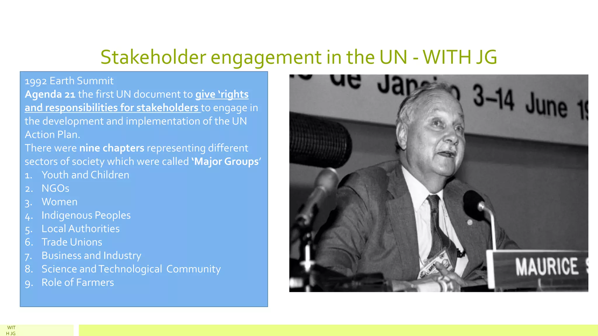 Stakeholder engagement in the UN -WITH JG
WIT
H JG
1992 Earth Summit
Agenda 21 the first UN document to give ‘rights
and responsibilities for stakeholders to engage in
the development and implementation of the UN
Action Plan.
There were nine chapters representing different
sectors of society which were called ‘Major Groups’
1. Youth and Children
2. NGOs
3. Women
4. Indigenous Peoples
5. Local Authorities
6. Trade Unions
7. Business and Industry
8. Science andTechnological Community
9. Role of Farmers
 
