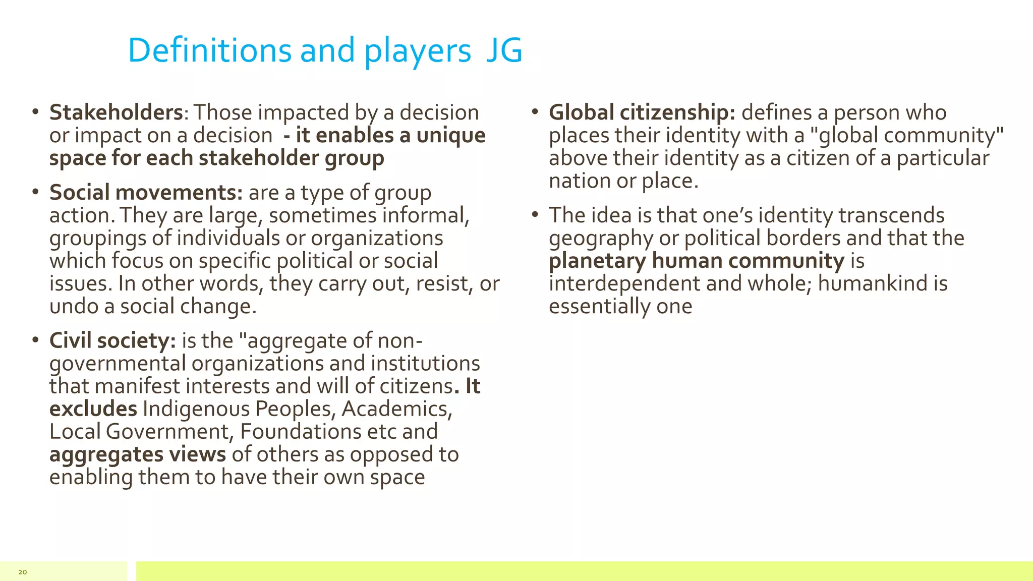 Definitions and players JG
• Stakeholders:Those impacted by a decision
or impact on a decision - it enables a unique
space for each stakeholder group
• Social movements: are a type of group
action.They are large, sometimes informal,
groupings of individuals or organizations
which focus on specific political or social
issues. In other words, they carry out, resist, or
undo a social change.
• Civil society: is the "aggregate of non-
governmental organizations and institutions
that manifest interests and will of citizens. It
excludes Indigenous Peoples, Academics,
Local Government, Foundations etc and
aggregates views of others as opposed to
enabling them to have their own space
• Global citizenship: defines a person who
places their identity with a "global community"
above their identity as a citizen of a particular
nation or place.
• The idea is that one’s identity transcends
geography or political borders and that the
planetary human community is
interdependent and whole; humankind is
essentially one
20
 