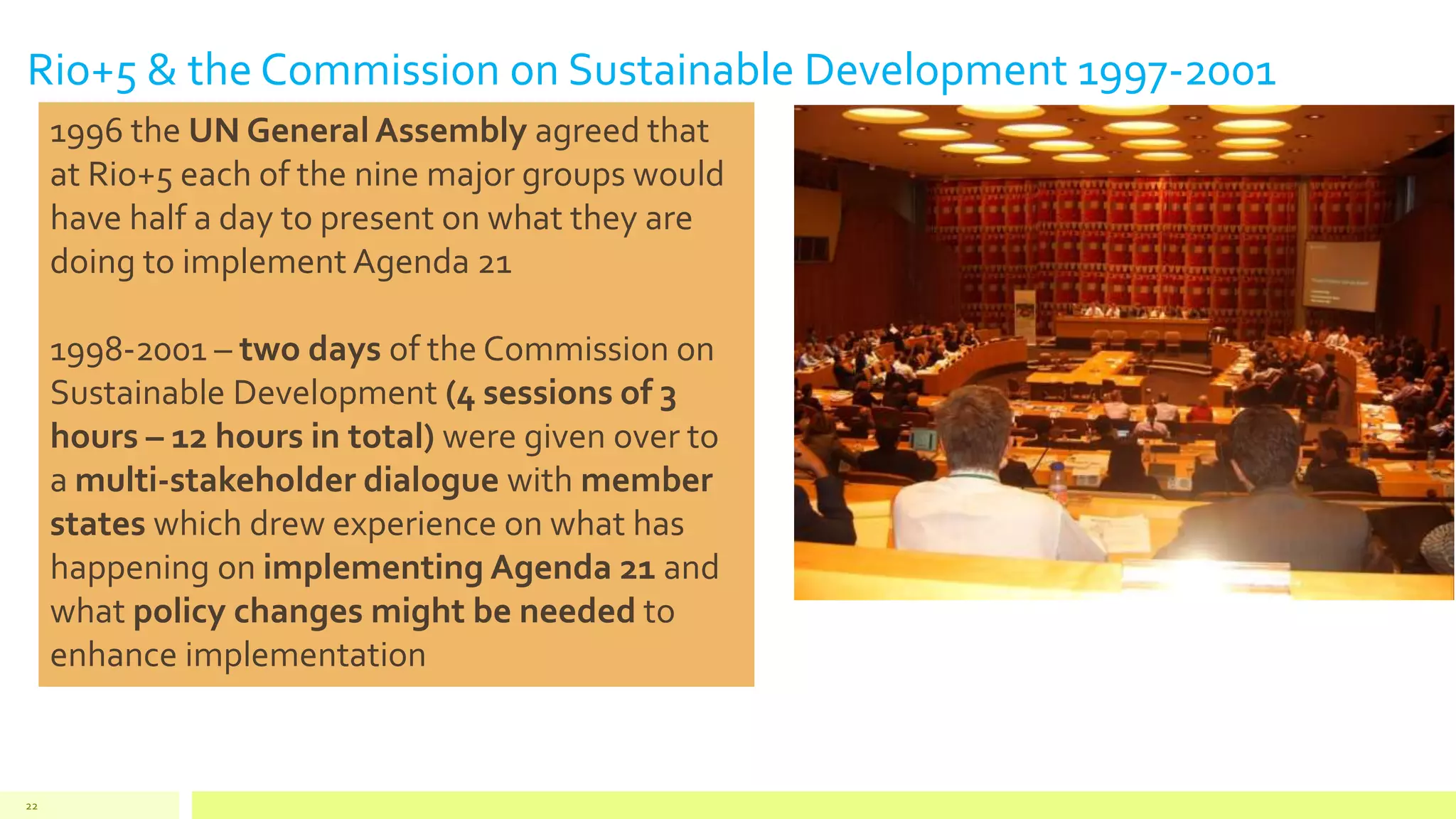 Rio+5 & the Commission on Sustainable Development 1997-2001
22
1996 the UN General Assembly agreed that
at Rio+5 each of the nine major groups would
have half a day to present on what they are
doing to implement Agenda 21
1998-2001 – two days of the Commission on
Sustainable Development (4 sessions of 3
hours – 12 hours in total) were given over to
a multi-stakeholder dialogue with member
states which drew experience on what has
happening on implementing Agenda 21 and
what policy changes might be needed to
enhance implementation
 