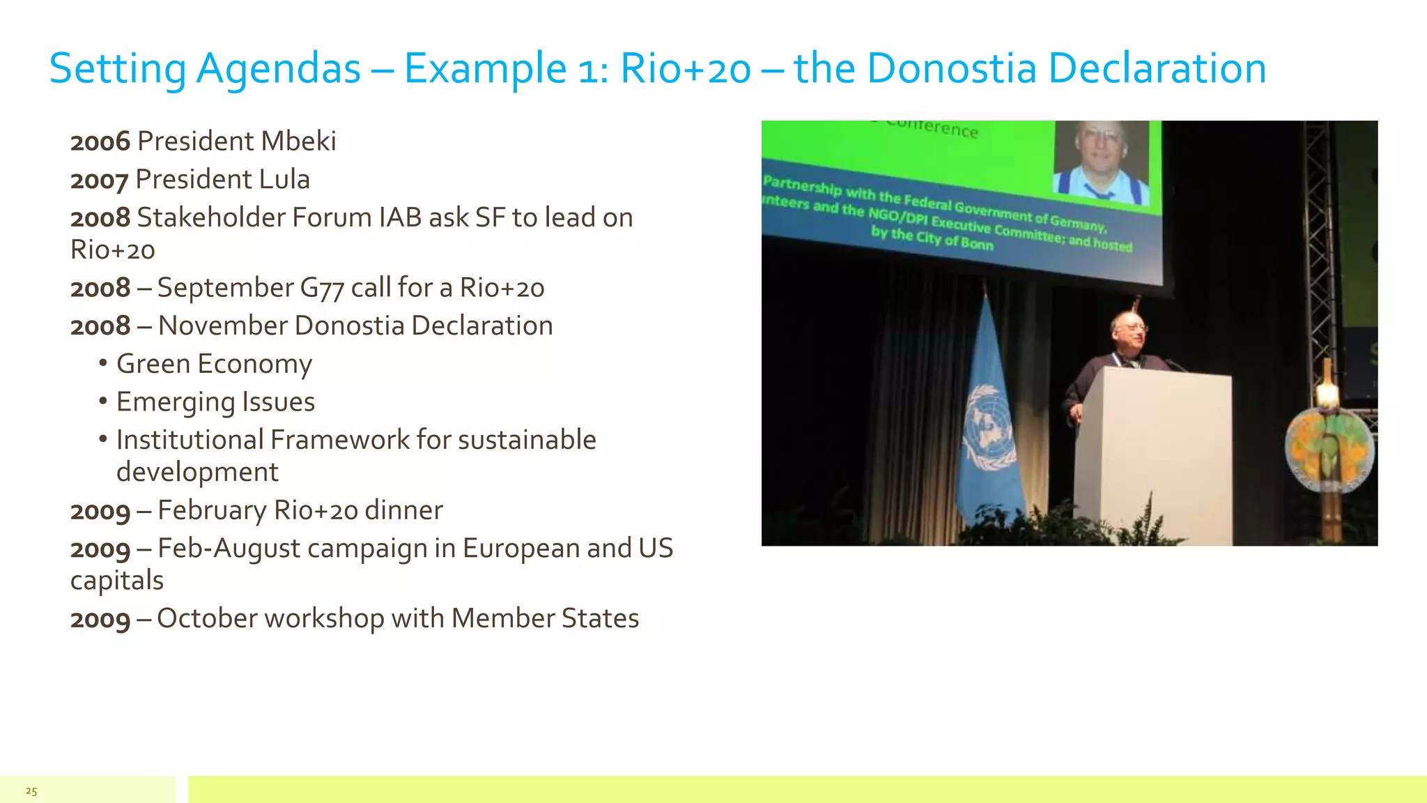 Setting Agendas – Example 1: Rio+20 – the Donostia Declaration
2006 President Mbeki
2007 President Lula
2008 Stakeholder Forum IAB ask SF to lead on
Rio+20
2008 – September G77 call for a Rio+20
2008 – November Donostia Declaration
• Green Economy
• Emerging Issues
• Institutional Framework for sustainable
development
2009 – February Ri0+20 dinner
2009 – Feb-August campaign in European and US
capitals
2009 – October workshop with Member States
25
 